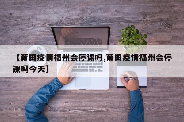 【莆田疫情福州会停课吗,莆田疫情福州会停课吗今天】