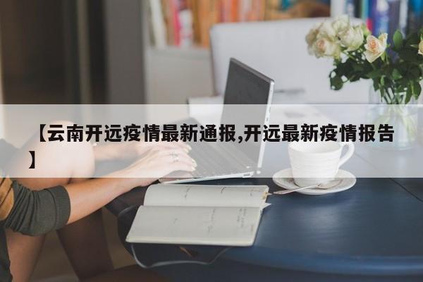 【云南开远疫情最新通报,开远最新疫情报告】