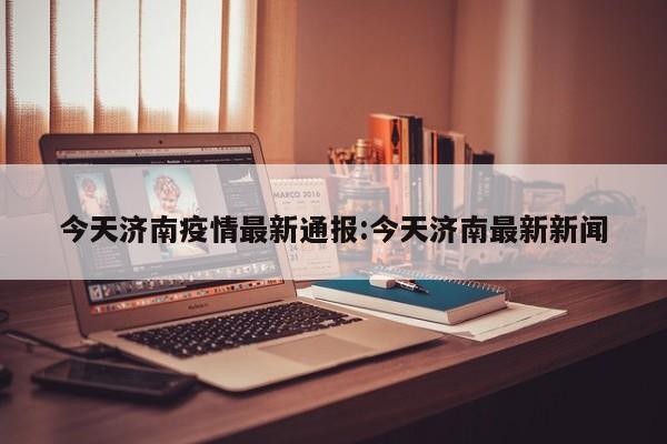 今天济南疫情最新通报:今天济南最新新闻