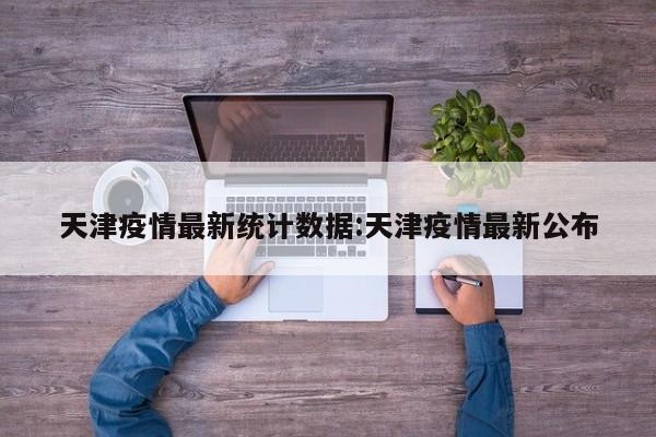天津疫情最新统计数据:天津疫情最新公布