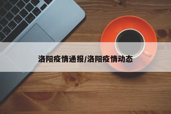 洛阳疫情通报/洛阳疫情动态