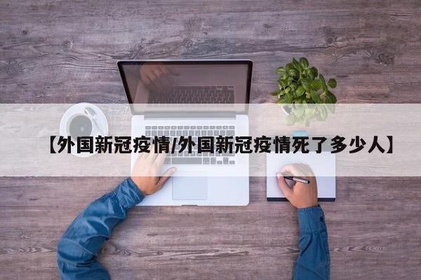 【外国新冠疫情/外国新冠疫情死了多少人】