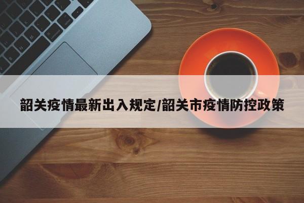 韶关疫情最新出入规定/韶关市疫情防控政策