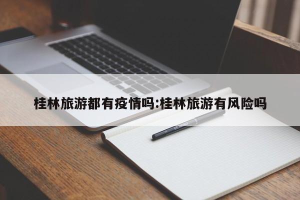 桂林旅游都有疫情吗:桂林旅游有风险吗