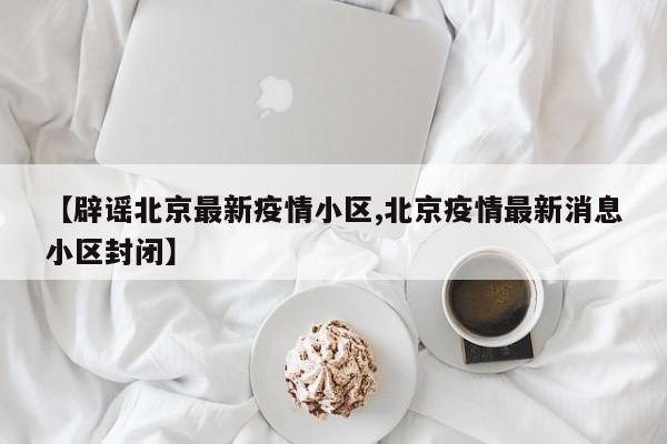 【辟谣北京最新疫情小区,北京疫情最新消息小区封闭】