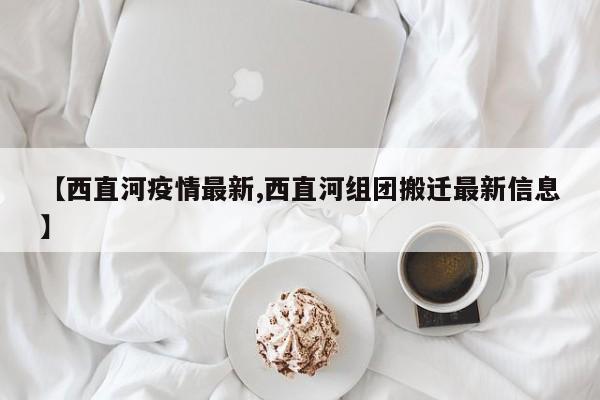 【西直河疫情最新,西直河组团搬迁最新信息】