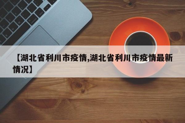【湖北省利川市疫情,湖北省利川市疫情最新情况】
