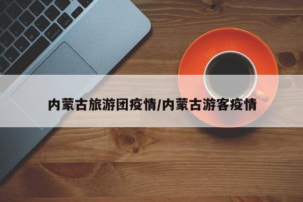 内蒙古旅游团疫情/内蒙古游客疫情