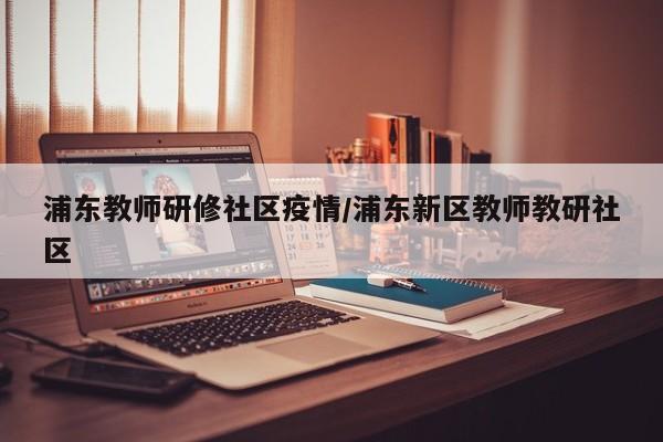 浦东教师研修社区疫情/浦东新区教师教研社区