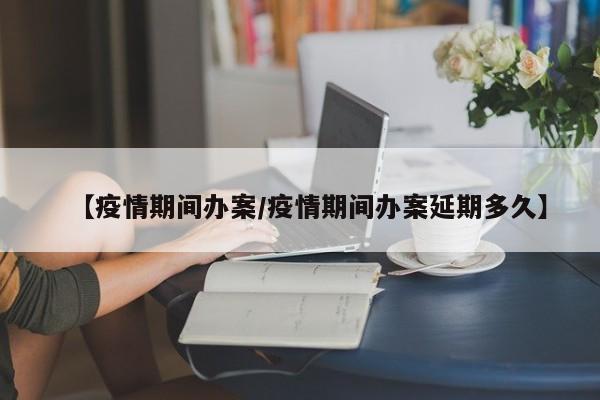 【疫情期间办案/疫情期间办案延期多久】