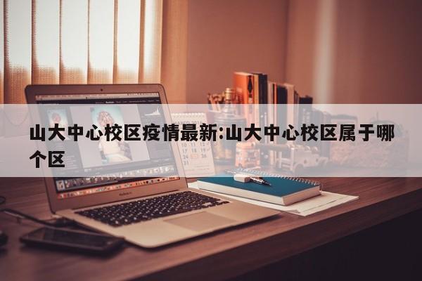 山大中心校区疫情最新:山大中心校区属于哪个区