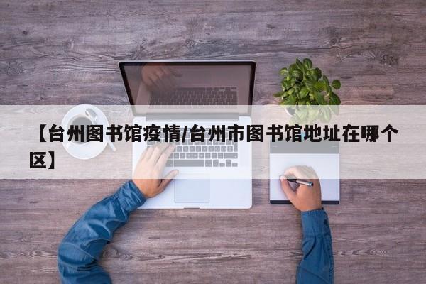 【台州图书馆疫情/台州市图书馆地址在哪个区】