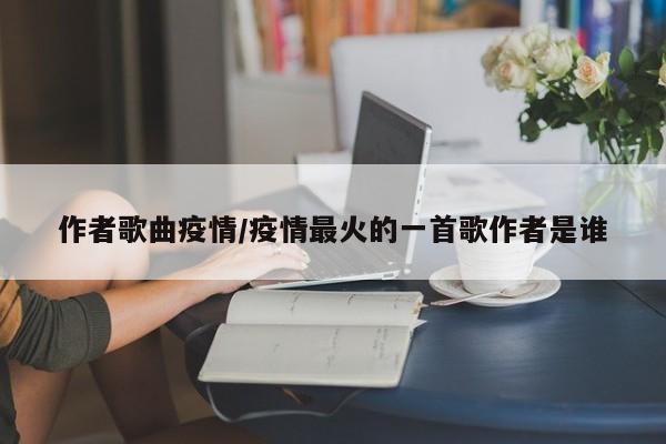 作者歌曲疫情/疫情最火的一首歌作者是谁