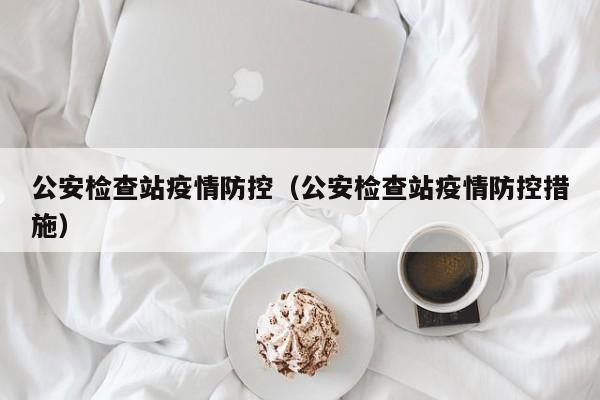 公安检查站疫情防控（公安检查站疫情防控措施）