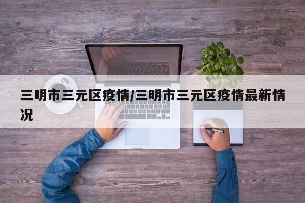 三明市三元区疫情/三明市三元区疫情最新情况