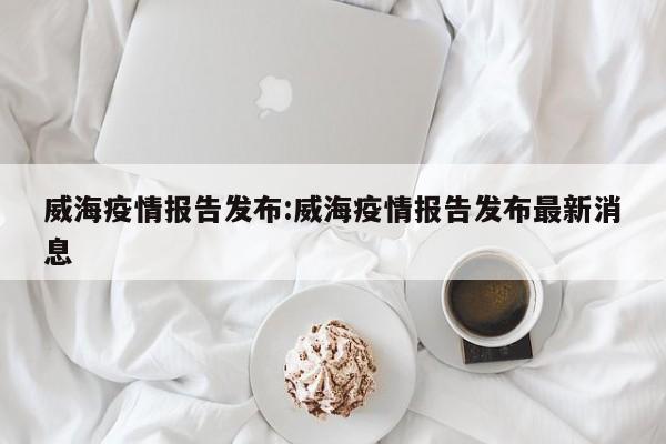 威海疫情报告发布:威海疫情报告发布最新消息