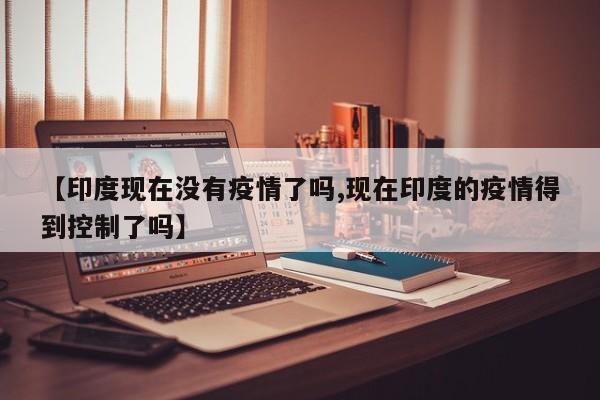 【印度现在没有疫情了吗,现在印度的疫情得到控制了吗】