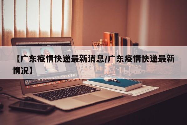 【广东疫情快递最新消息/广东疫情快递最新情况】