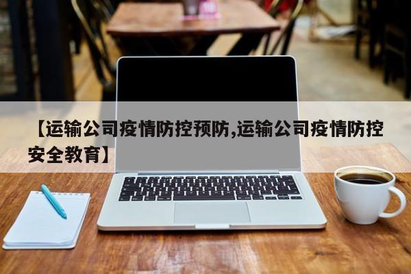 【运输公司疫情防控预防,运输公司疫情防控安全教育】