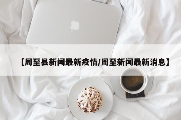 【周至县新闻最新疫情/周至新闻最新消息】