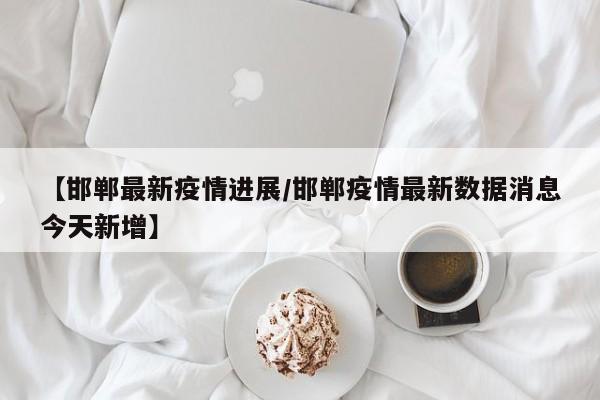 【邯郸最新疫情进展/邯郸疫情最新数据消息今天新增】