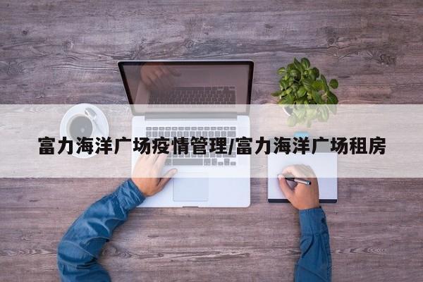 富力海洋广场疫情管理/富力海洋广场租房