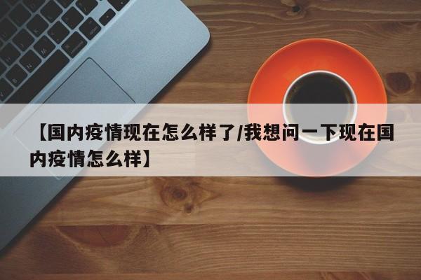 【国内疫情现在怎么样了/我想问一下现在国内疫情怎么样】