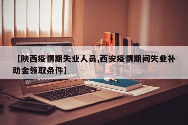 【陕西疫情期失业人员,西安疫情期间失业补助金领取条件】