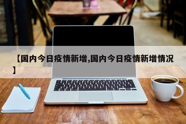【国内今日疫情新增,国内今日疫情新增情况】