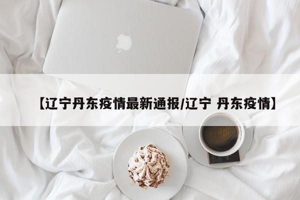 【辽宁丹东疫情最新通报/辽宁 丹东疫情】