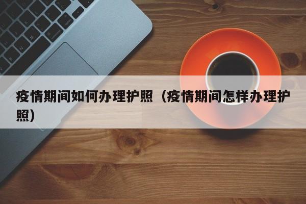 疫情期间如何办理护照（疫情期间怎样办理护照）