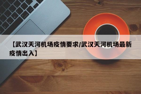 【武汉天河机场疫情要求/武汉天河机场最新疫情出入】