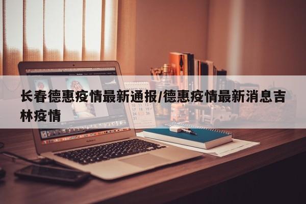 长春德惠疫情最新通报/德惠疫情最新消息吉林疫情