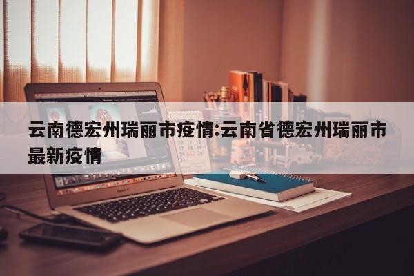 云南德宏州瑞丽市疫情:云南省德宏州瑞丽市最新疫情