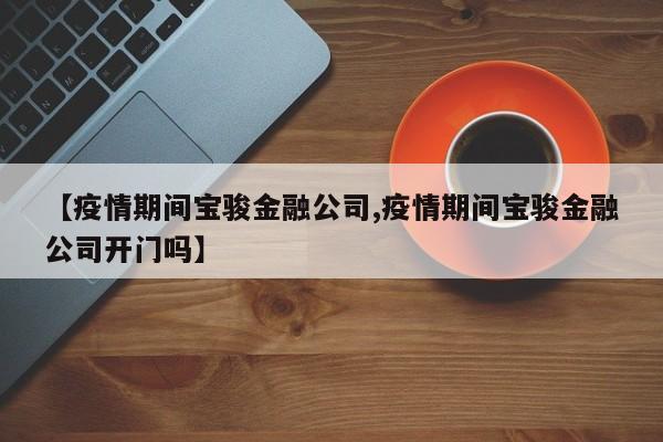 【疫情期间宝骏金融公司,疫情期间宝骏金融公司开门吗】