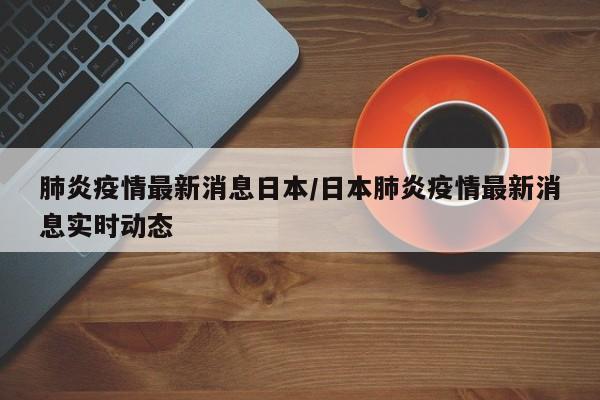 肺炎疫情最新消息日本/日本肺炎疫情最新消息实时动态