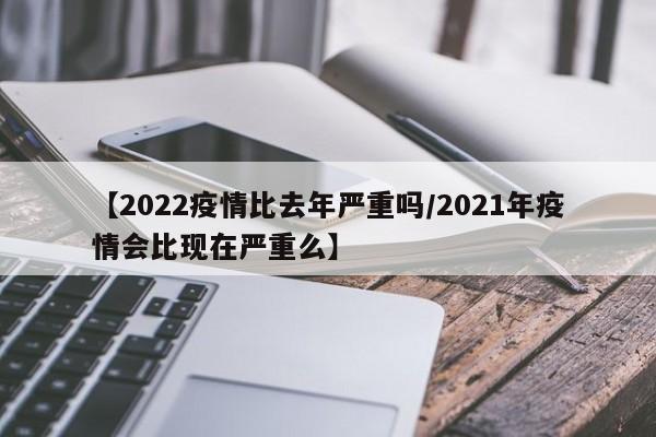 【2022疫情比去年严重吗/2021年疫情会比现在严重么】