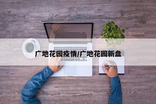 广地花园疫情/广地花园新盘