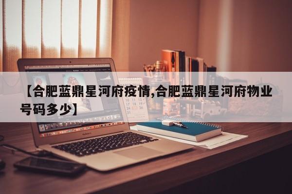 【合肥蓝鼎星河府疫情,合肥蓝鼎星河府物业号码多少】