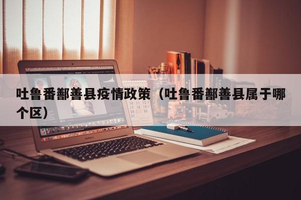 吐鲁番鄯善县疫情政策（吐鲁番鄯善县属于哪个区）