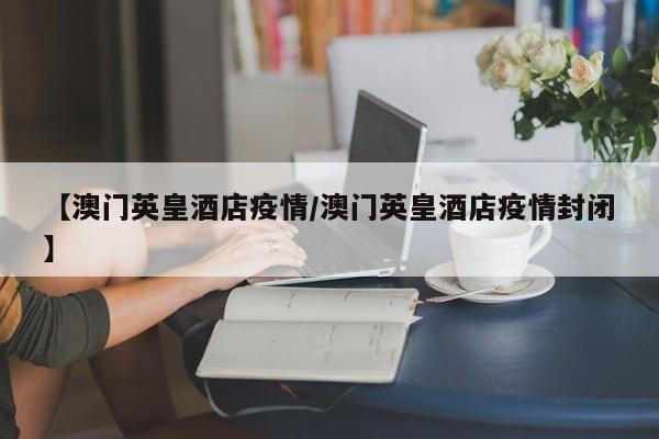 【澳门英皇酒店疫情/澳门英皇酒店疫情封闭】