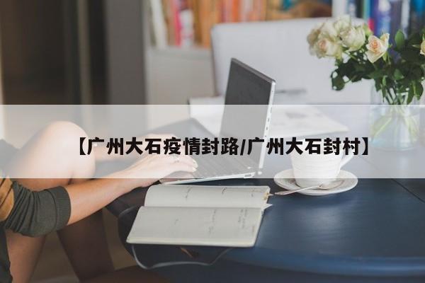 【广州大石疫情封路/广州大石封村】