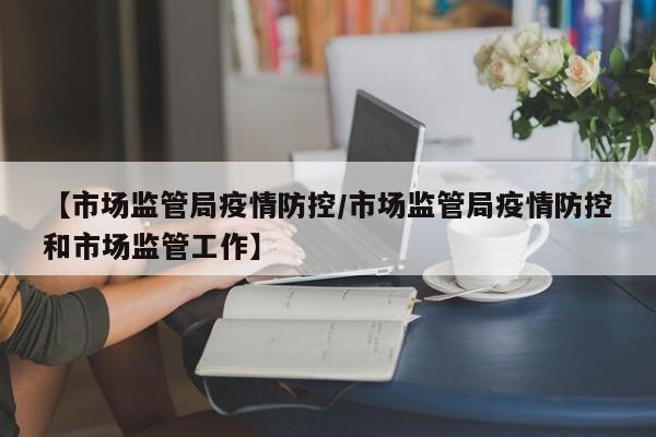 【市场监管局疫情防控/市场监管局疫情防控和市场监管工作】