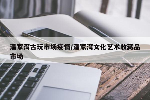潘家湾古玩市场疫情/潘家湾文化艺术收藏品市场