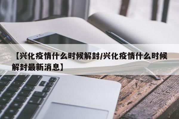 【兴化疫情什么时候解封/兴化疫情什么时候解封最新消息】