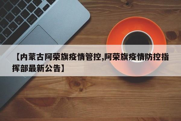 【内蒙古阿荣旗疫情管控,阿荣旗疫情防控指挥部最新公告】