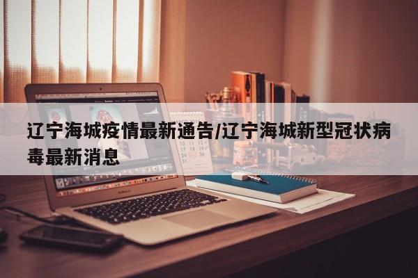辽宁海城疫情最新通告/辽宁海城新型冠状病毒最新消息