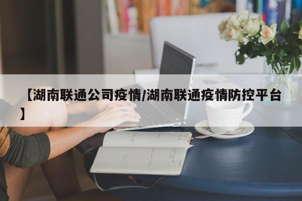 【湖南联通公司疫情/湖南联通疫情防控平台】