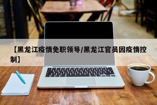 【黑龙江疫情免职领导/黑龙江官员因疫情控制】