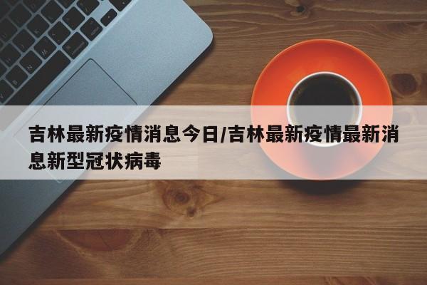 吉林最新疫情消息今日/吉林最新疫情最新消息新型冠状病毒